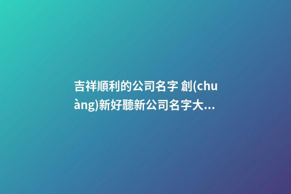 吉祥順利的公司名字 創(chuàng)新好聽新公司名字大全,起名之家-第1張-公司起名-玄機派